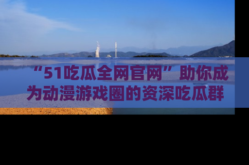 “51吃瓜全网官网”助你成为动漫游戏圈的资深吃瓜群众!