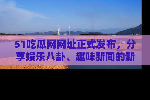 51吃瓜网网址正式发布，分享娱乐八卦、趣味新闻的新平台