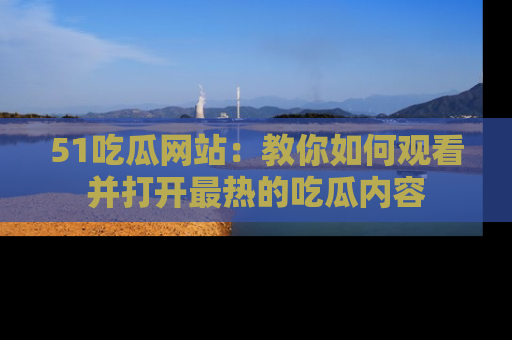 51吃瓜网站：教你如何观看并打开最热的吃瓜内容