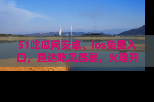 51吃瓜网安卓、ios免费入口，直达吃瓜盛宴，火速开启线上体验！