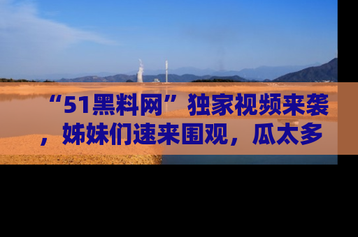 “51黑料网”独家视频来袭，姊妹们速来围观，瓜太多简直停不下来！