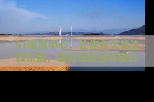 51吃瓜中心，让你永久关注娱乐圈，轻松获取各种精彩的吃瓜信息！