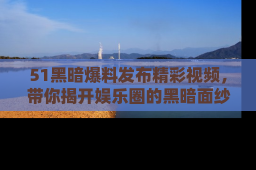 51黑暗爆料发布精彩视频，带你揭开娱乐圈的黑暗面纱