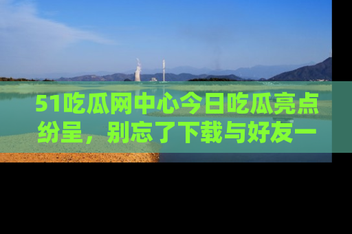 51吃瓜网中心今日吃瓜亮点纷呈，别忘了下载与好友一同分享！
