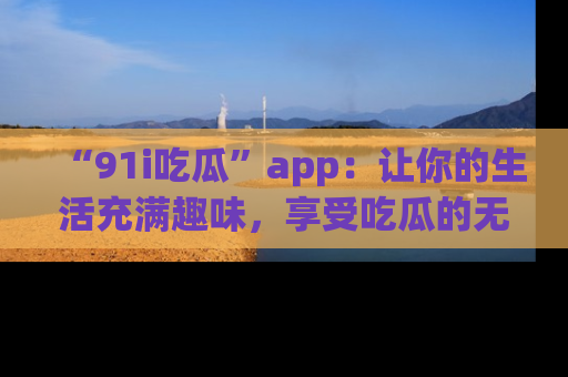 “91i吃瓜”app:让你的生活充满趣味,享受吃瓜的无限乐趣!