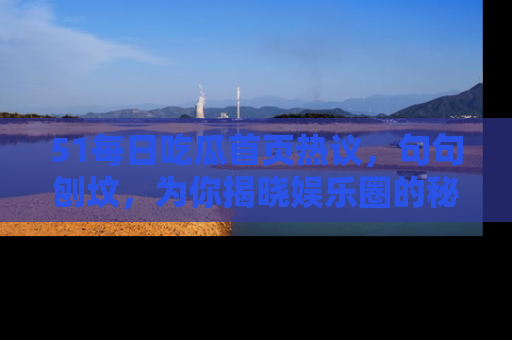 51每日吃瓜首页热议，句句刨坟，为你揭晓娱乐圈的秘密！