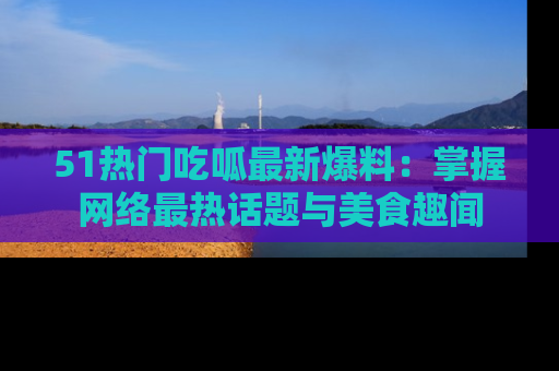 51热门吃呱最新爆料：掌握网络最热话题与美食趣闻