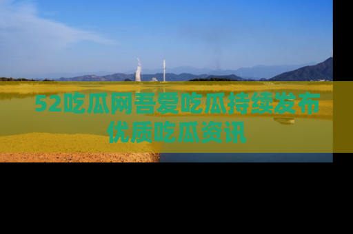 52吃瓜网吾爱吃瓜持续发布优质吃瓜资讯