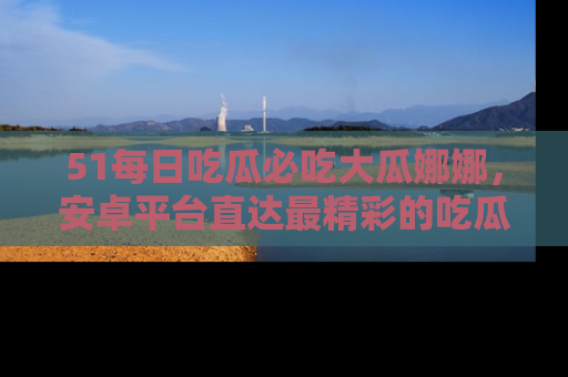 51每日吃瓜必吃大瓜娜娜，安卓平台直达最精彩的吃瓜内容。