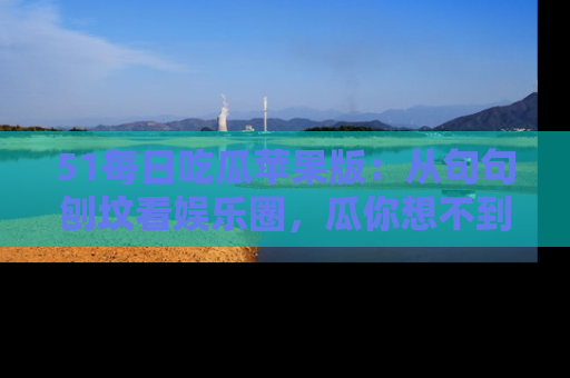 51每日吃瓜苹果版：从句句刨坟看娱乐圈，瓜你想不到的精彩纷呈！