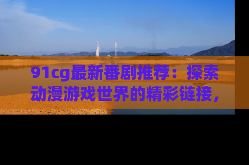91cg最新番剧推荐：探索动漫游戏世界的精彩链接，尽在此处！