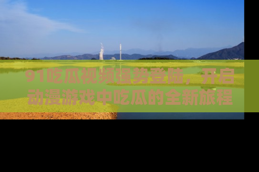 91吃瓜视频强势登陆，开启动漫游戏中吃瓜的全新旅程！