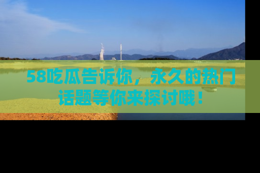 58吃瓜告诉你，永久的热门话题等你来探讨哦！