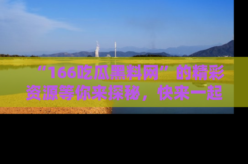 “166吃瓜黑料网”的精彩资源等你来探秘,快来一起吃瓜吧!