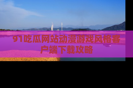 91吃瓜网站动漫游戏风格客户端下载攻略