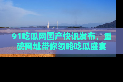 91吃瓜网国产快讯发布，重磅网址带你领略吃瓜盛宴