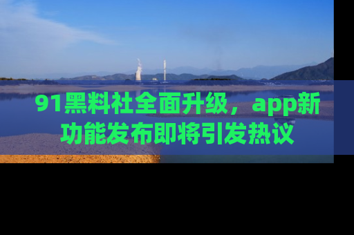 91黑料社全面升级，app新功能发布即将引发热议