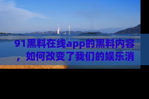 91黑料在线app的黑料内容,如何改变了我们的娱乐消费习惯?