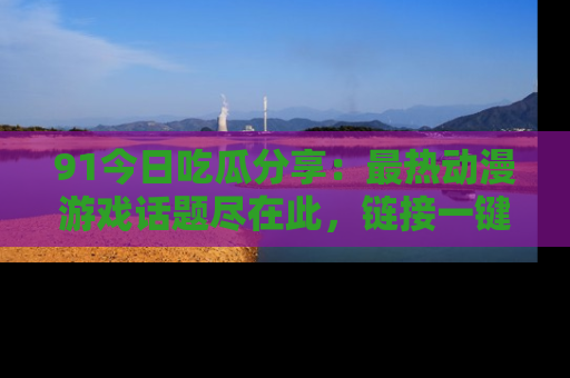 91今日吃瓜分享:最热动漫游戏话题尽在此,链接一键畅游!