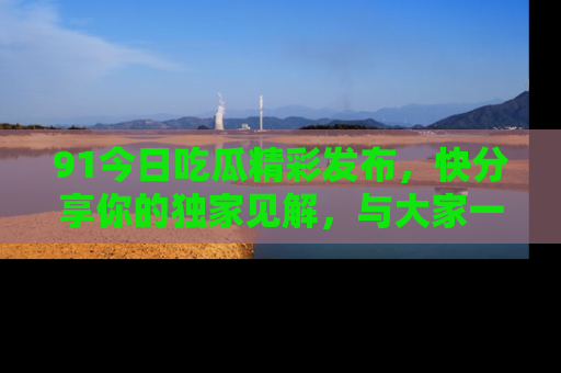 91今日吃瓜精彩发布,快分享你的独家见解,与大家一起讨论吧!