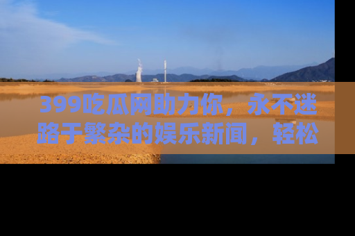 399吃瓜网助力你,永不迷路于繁杂的娱乐新闻,轻松追踪热点!