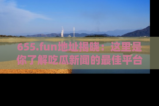 655.fun地址揭晓:这里是你了解吃瓜新闻的最佳平台,快来探索吧!