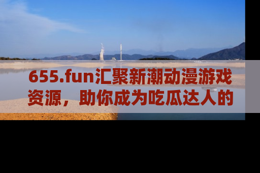 655.fun汇聚新潮动漫游戏资源,助你成为吃瓜达人的必备平台!