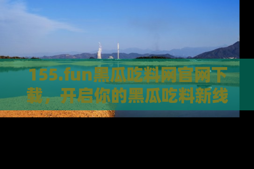 155.fun黑瓜吃料网官网下载,开启你的黑瓜吃料新线路,轻松找到入口!