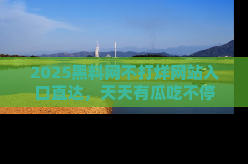 2025黑料网不打烊网站入口直达,天天有瓜吃不停