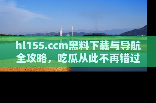 hl155.ccm黑料下载与导航全攻略,吃瓜从此不再错过任何热点