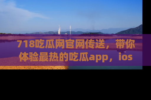 718吃瓜网官网传送,带你体验最热的吃瓜app,ios用户必备哦!