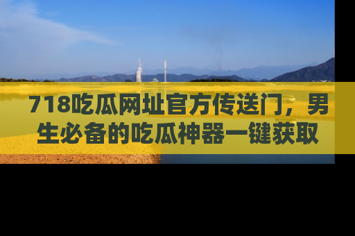 718吃瓜网址官方传送门,男生必备的吃瓜神器一键获取!