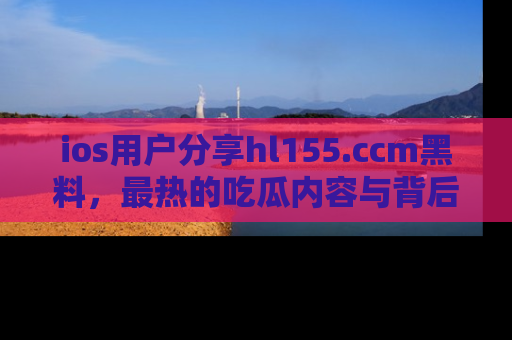 ios用户分享hl155.ccm黑料，最热的吃瓜内容与背后的真实事件！