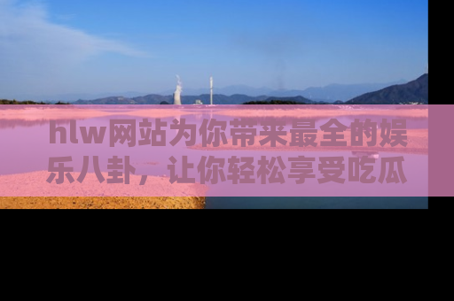 hlw网站为你带来最全的娱乐八卦,让你轻松享受吃瓜时光