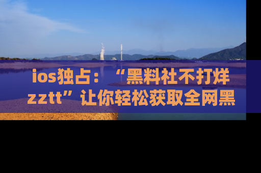 ios独占:“黑料社不打烊zztt”让你轻松获取全网黑料信息,不容错过!