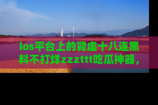 ios平台上的肾虚十八连黑料不打烊zzzttt吃瓜神器,你绝对不能错过