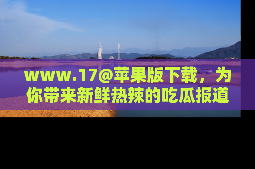 www.17@苹果版下载，为你带来新鲜热辣的吃瓜报道，尽情享受！