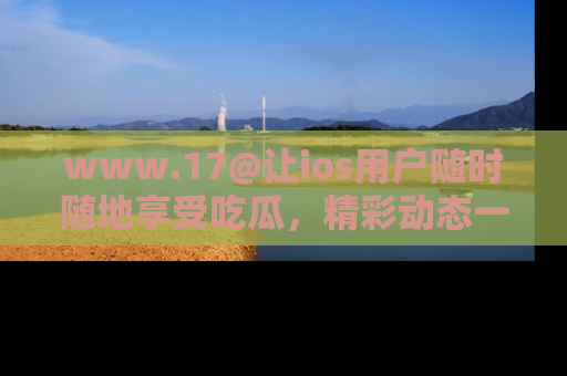 www.17@让ios用户随时随地享受吃瓜，精彩动态一手掌握