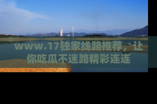 www.17独家线路推荐，让你吃瓜不迷路精彩连连