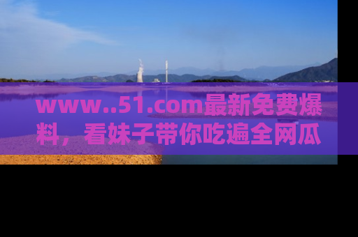 www..51.com最新免费爆料，看妹子带你吃遍全网瓜！
