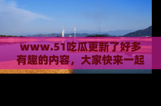 www.51吃瓜更新了好多有趣的内容，大家快来一起享受这波吃瓜热潮吧！
