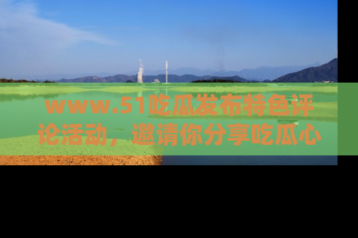 www.51吃瓜发布特色评论活动，邀请你分享吃瓜心得与看法！
