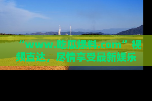 “www.吃瓜爆料.com”视频直达，尽情享受最新娱乐圈的吃瓜盛宴！