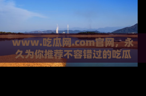 www.吃瓜网.com官网，永久为你推荐不容错过的吃瓜故事