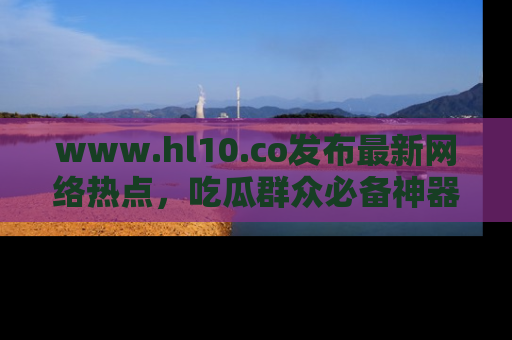 www.hl10.co发布最新网络热点，吃瓜群众必备神器