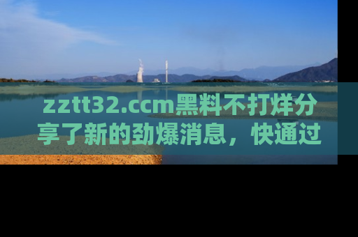 zztt32.ccm黑料不打烊分享了新的劲爆消息，快通过链接来围观吧！