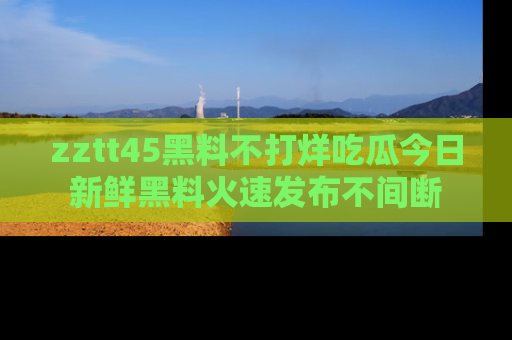 zztt45黑料不打烊吃瓜今日新鲜黑料火速发布不间断