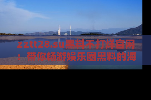 zztt28.su黑料不打烊官网：带你畅游娱乐圈黑料的海洋，掌握每一条最新消息
