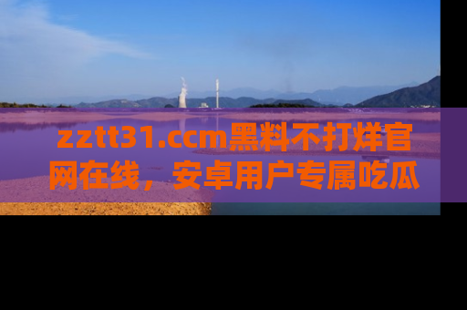zztt31.ccm黑料不打烊官网在线，安卓用户专属吃瓜神器大揭秘