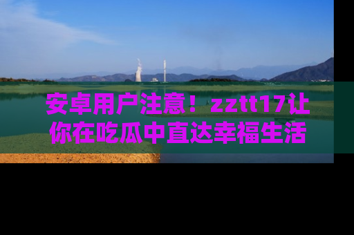 安卓用户注意！zztt17让你在吃瓜中直达幸福生活